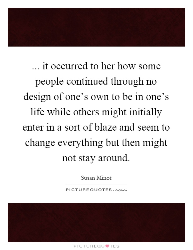 ... it occurred to her how some people continued through no design of one's own to be in one's life while others might initially enter in a sort of blaze and seem to change everything but then might not stay around Picture Quote #1