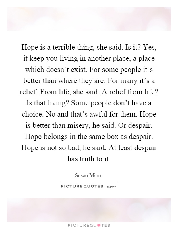 Hope is a terrible thing, she said. Is it? Yes, it keep you living in another place, a place which doesn't exist. For some people it's better than where they are. For many it's a relief. From life, she said. A relief from life? Is that living? Some people don't have a choice. No and that's awful for them. Hope is better than misery, he said. Or despair. Hope belongs in the same box as despair. Hope is not so bad, he said. At least despair has truth to it Picture Quote #1