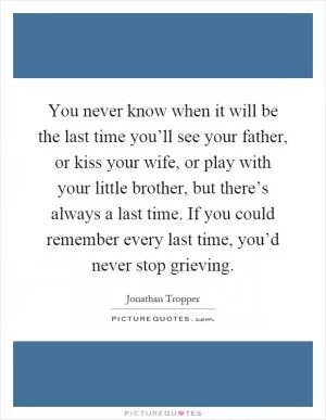 You never know when it will be the last time you’ll see your father, or kiss your wife, or play with your little brother, but there’s always a last time. If you could remember every last time, you’d never stop grieving Picture Quote #1
