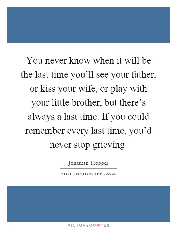 You never know when it will be the last time you'll see your father, or kiss your wife, or play with your little brother, but there's always a last time. If you could remember every last time, you'd never stop grieving Picture Quote #1