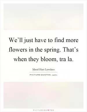 We’ll just have to find more flowers in the spring. That’s when they bloom, tra la Picture Quote #1