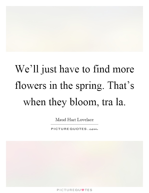 We'll just have to find more flowers in the spring. That's when they bloom, tra la Picture Quote #1