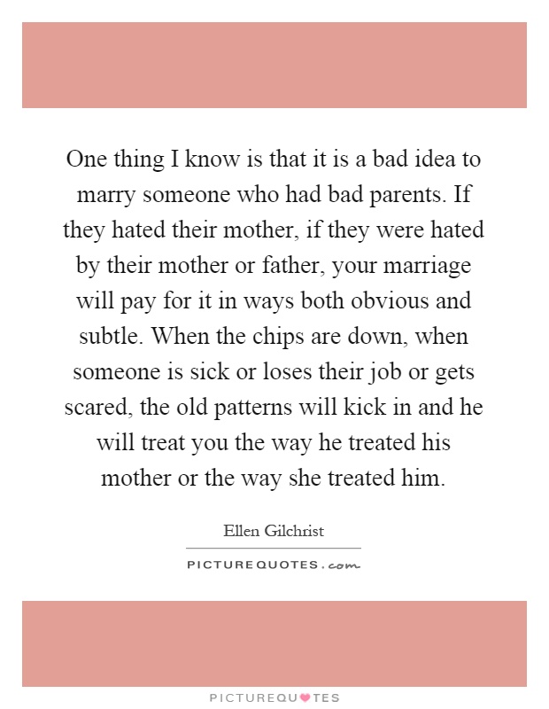 One thing I know is that it is a bad idea to marry someone who had bad parents. If they hated their mother, if they were hated by their mother or father, your marriage will pay for it in ways both obvious and subtle. When the chips are down, when someone is sick or loses their job or gets scared, the old patterns will kick in and he will treat you the way he treated his mother or the way she treated him Picture Quote #1