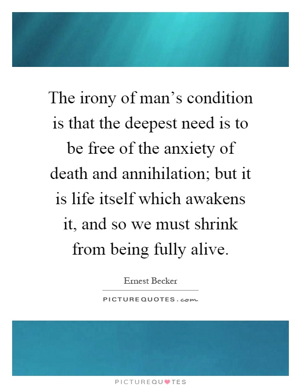 The irony of man's condition is that the deepest need is to be free of the anxiety of death and annihilation; but it is life itself which awakens it, and so we must shrink from being fully alive Picture Quote #1