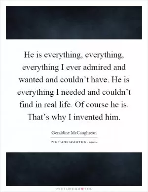 He is everything, everything, everything I ever admired and wanted and couldn’t have. He is everything I needed and couldn’t find in real life. Of course he is. That’s why I invented him Picture Quote #1