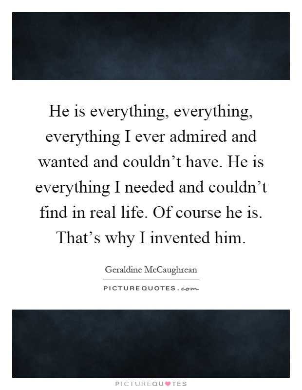 He is everything, everything, everything I ever admired and wanted and couldn't have. He is everything I needed and couldn't find in real life. Of course he is. That's why I invented him Picture Quote #1