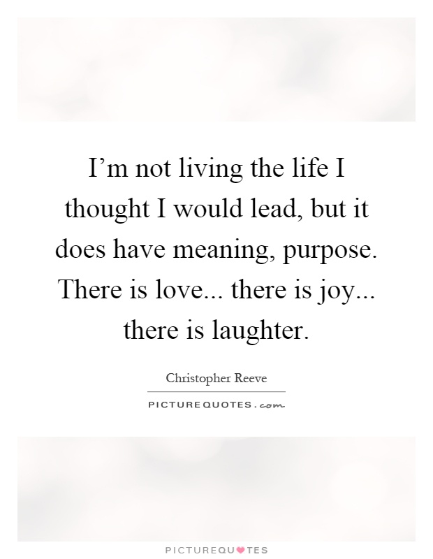 I'm not living the life I thought I would lead, but it does have meaning, purpose. There is love... there is joy... there is laughter Picture Quote #1