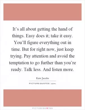 It’s all about getting the hand of things. Easy does it; take it easy. You’ll figure everything out in time. But for right now, just keep trying. Pay attention and avoid the temptation to go further than you’re ready. Talk less. And listen more Picture Quote #1
