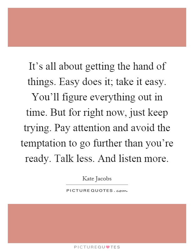 It's all about getting the hand of things. Easy does it; take it easy. You'll figure everything out in time. But for right now, just keep trying. Pay attention and avoid the temptation to go further than you're ready. Talk less. And listen more Picture Quote #1
