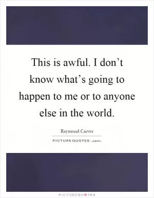 This is awful. I don’t know what’s going to happen to me or to anyone else in the world Picture Quote #1