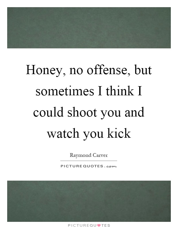 Honey, no offense, but sometimes I think I could shoot you and watch you kick Picture Quote #1