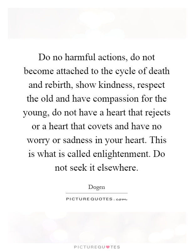 Do no harmful actions, do not become attached to the cycle of death and rebirth, show kindness, respect the old and have compassion for the young, do not have a heart that rejects or a heart that covets and have no worry or sadness in your heart. This is what is called enlightenment. Do not seek it elsewhere Picture Quote #1