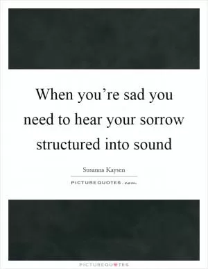 When you’re sad you need to hear your sorrow structured into sound Picture Quote #1