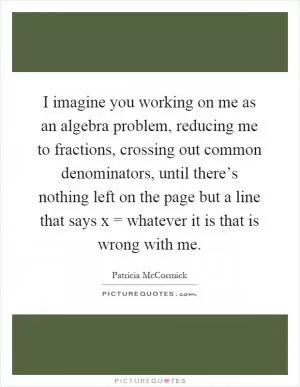 I imagine you working on me as an algebra problem, reducing me to fractions, crossing out common denominators, until there’s nothing left on the page but a line that says x = whatever it is that is wrong with me Picture Quote #1