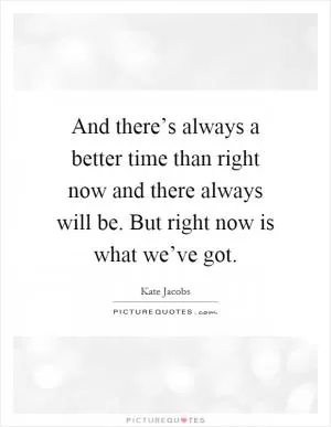 And there’s always a better time than right now and there always will be. But right now is what we’ve got Picture Quote #1