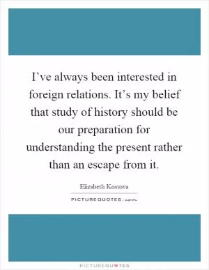 I’ve always been interested in foreign relations. It’s my belief that study of history should be our preparation for understanding the present rather than an escape from it Picture Quote #1