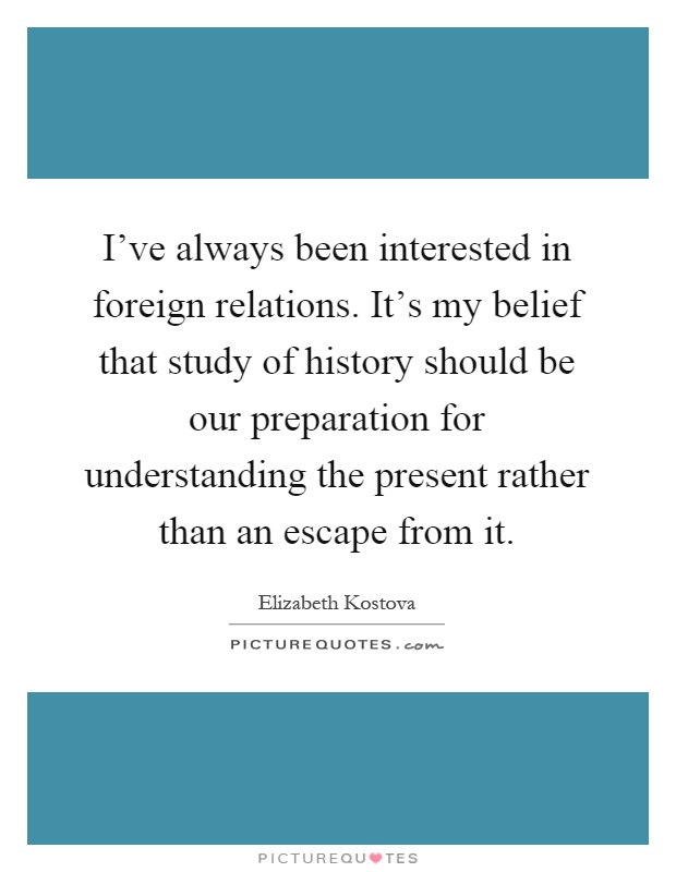 I've always been interested in foreign relations. It's my belief that study of history should be our preparation for understanding the present rather than an escape from it Picture Quote #1