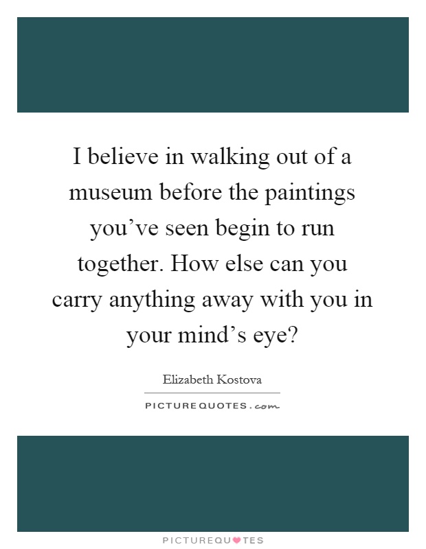 I believe in walking out of a museum before the paintings you’ve seen begin to run together. How else can you carry anything away with you in your mind’s eye? Picture Quote #1