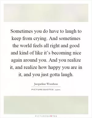 Sometimes you do have to laugh to keep from crying. And sometimes the world feels all right and good and kind of like it’s becoming nice again around you. And you realize it, and realize how happy you are in it, and you just gotta laugh Picture Quote #1