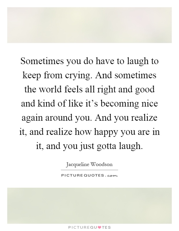 Sometimes you do have to laugh to keep from crying. And sometimes the world feels all right and good and kind of like it's becoming nice again around you. And you realize it, and realize how happy you are in it, and you just gotta laugh Picture Quote #1