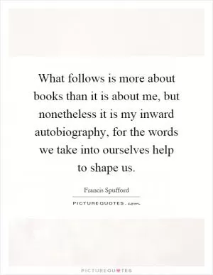 What follows is more about books than it is about me, but nonetheless it is my inward autobiography, for the words we take into ourselves help to shape us Picture Quote #1