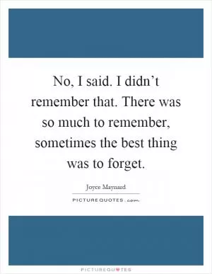 No, I said. I didn’t remember that. There was so much to remember, sometimes the best thing was to forget Picture Quote #1