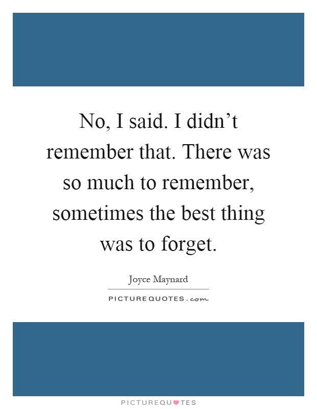 No, I said. I didn't remember that. There was so much to remember, sometimes the best thing was to forget Picture Quote #1