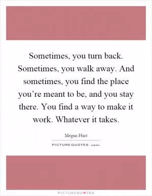 Sometimes, you turn back. Sometimes, you walk away. And sometimes, you find the place you’re meant to be, and you stay there. You find a way to make it work. Whatever it takes Picture Quote #1