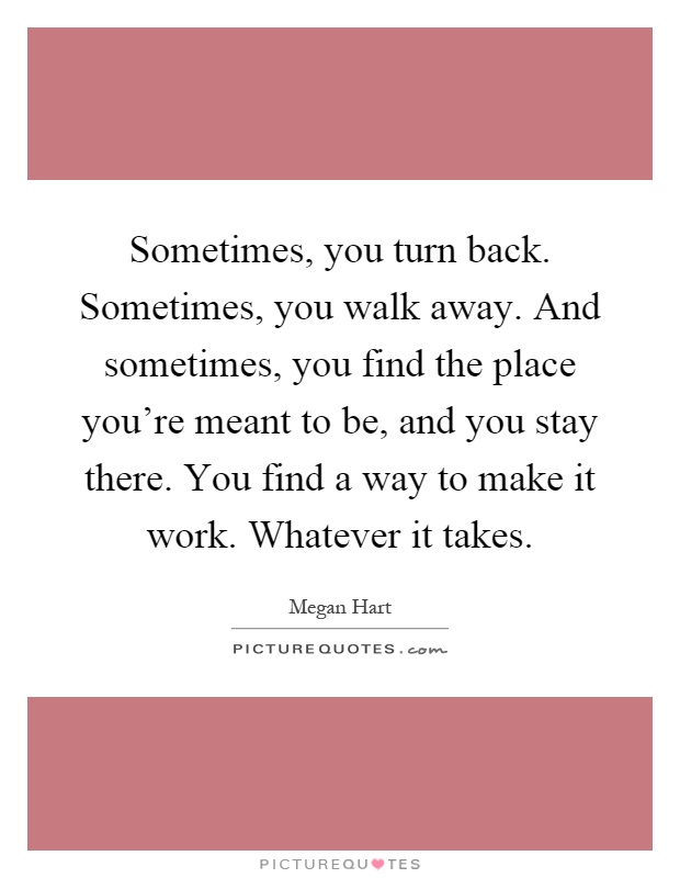 Sometimes, you turn back. Sometimes, you walk away. And sometimes, you find the place you're meant to be, and you stay there. You find a way to make it work. Whatever it takes Picture Quote #1
