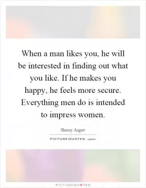 When a man likes you, he will be interested in finding out what you like. If he makes you happy, he feels more secure. Everything men do is intended to impress women Picture Quote #1