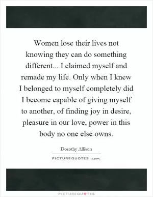 Women lose their lives not knowing they can do something different... I claimed myself and remade my life. Only when I knew I belonged to myself completely did I become capable of giving myself to another, of finding joy in desire, pleasure in our love, power in this body no one else owns Picture Quote #1