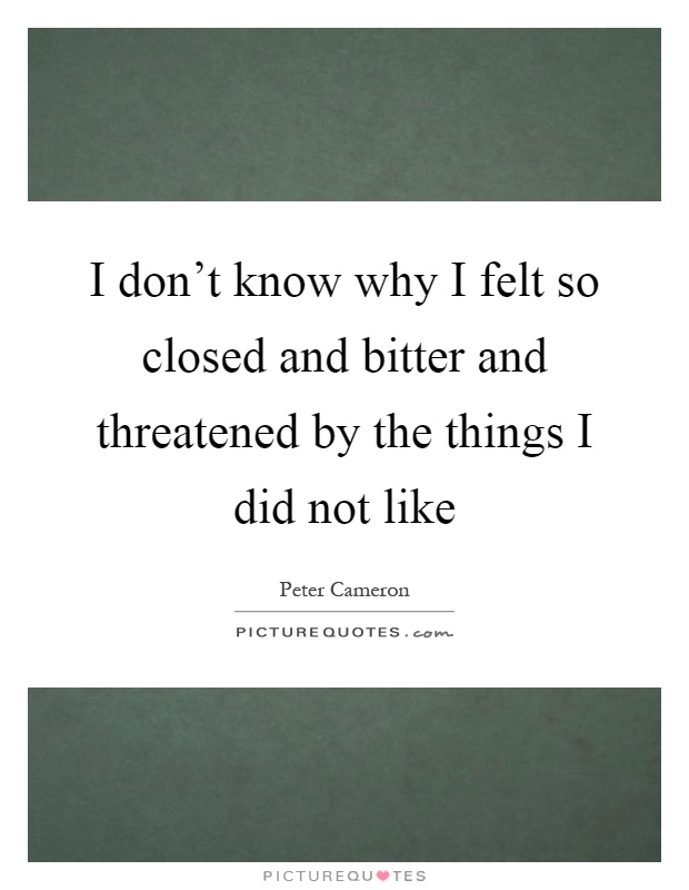 I don't know why I felt so closed and bitter and threatened by the things I did not like Picture Quote #1