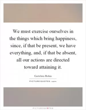 We must exercise ourselves in the things which bring happiness, since, if that be present, we have everything, and, if that be absent, all our actions are directed toward attaining it Picture Quote #1