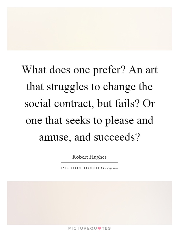 What does one prefer? An art that struggles to change the social contract, but fails? Or one that seeks to please and amuse, and succeeds? Picture Quote #1
