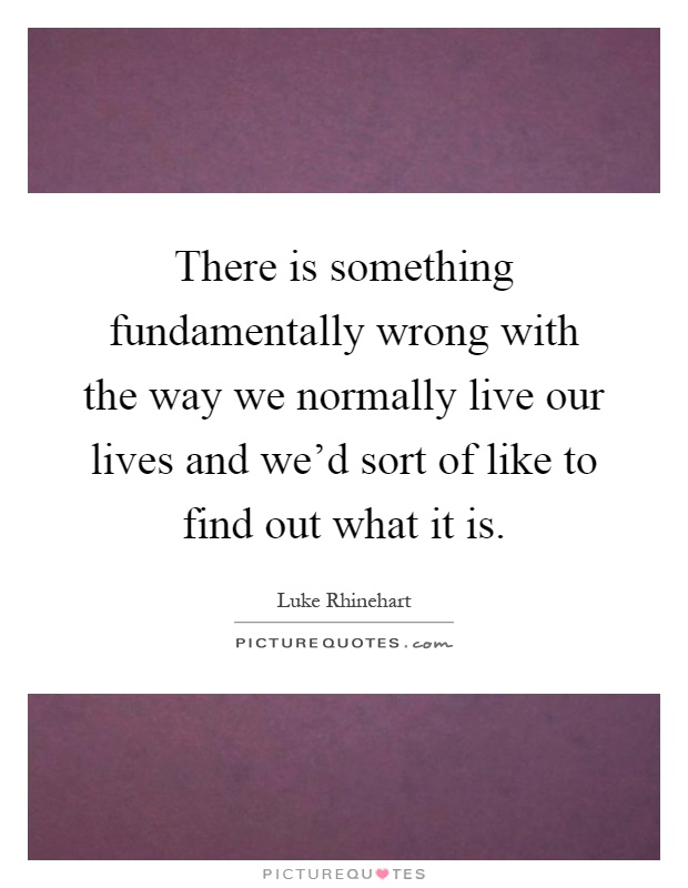 There is something fundamentally wrong with the way we normally live our lives and we'd sort of like to find out what it is Picture Quote #1