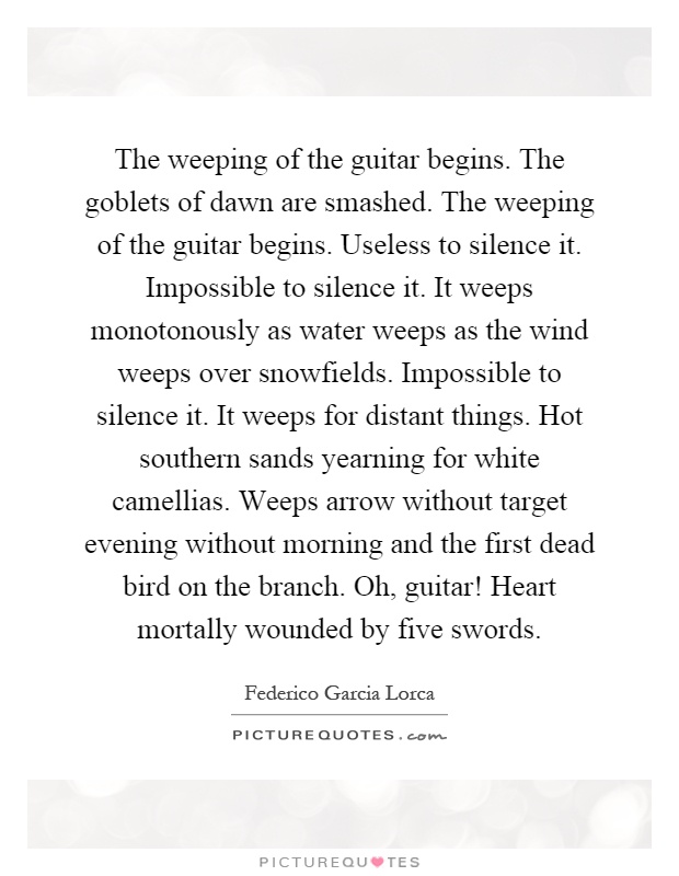The weeping of the guitar begins. The goblets of dawn are smashed. The weeping of the guitar begins. Useless to silence it. Impossible to silence it. It weeps monotonously as water weeps as the wind weeps over snowfields. Impossible to silence it. It weeps for distant things. Hot southern sands yearning for white camellias. Weeps arrow without target evening without morning and the first dead bird on the branch. Oh, guitar! Heart mortally wounded by five swords Picture Quote #1