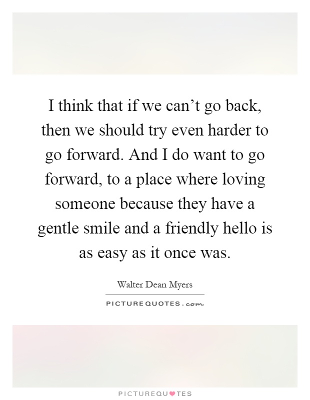 I think that if we can't go back, then we should try even harder to go forward. And I do want to go forward, to a place where loving someone because they have a gentle smile and a friendly hello is as easy as it once was Picture Quote #1