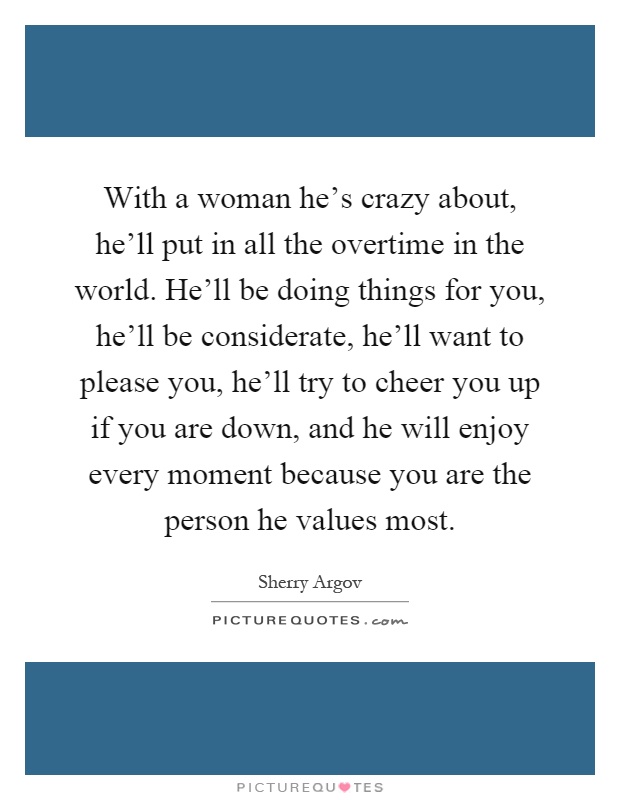 With a woman he's crazy about, he'll put in all the overtime in the world. He'll be doing things for you, he'll be considerate, he'll want to please you, he'll try to cheer you up if you are down, and he will enjoy every moment because you are the person he values most Picture Quote #1