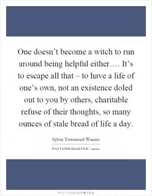 One doesn’t become a witch to run around being helpful either…. It’s to escape all that – to have a life of one’s own, not an existence doled out to you by others, charitable refuse of their thoughts, so many ounces of stale bread of life a day Picture Quote #1