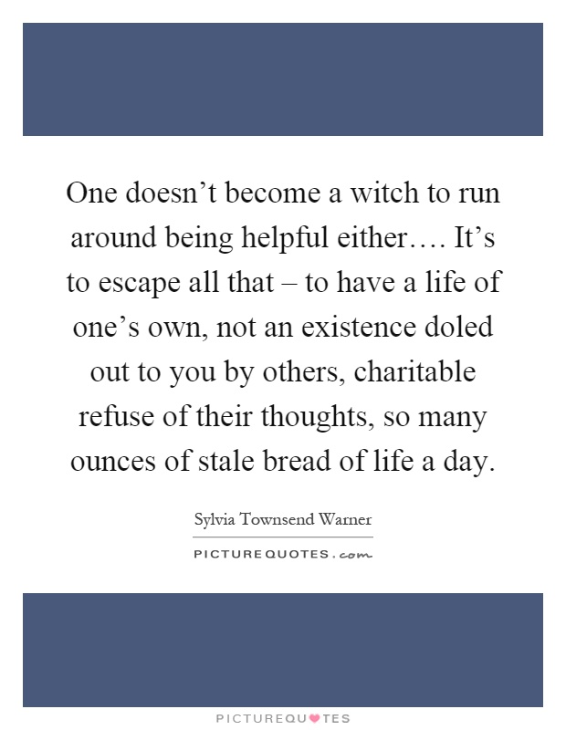 One doesn't become a witch to run around being helpful either…. It's to escape all that – to have a life of one's own, not an existence doled out to you by others, charitable refuse of their thoughts, so many ounces of stale bread of life a day Picture Quote #1