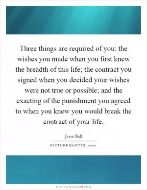 Three things are required of you: the wishes you made when you first knew the breadth of this life; the contract you signed when you decided your wishes were not true or possible; and the exacting of the punishment you agreed to when you knew you would break the contract of your life Picture Quote #1