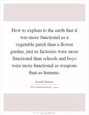 How to explain to the earth that it was more functional as a vegetable patch than a flower garden, just as factories were more functional than schools and boys were more functional as weapons than as humans Picture Quote #1