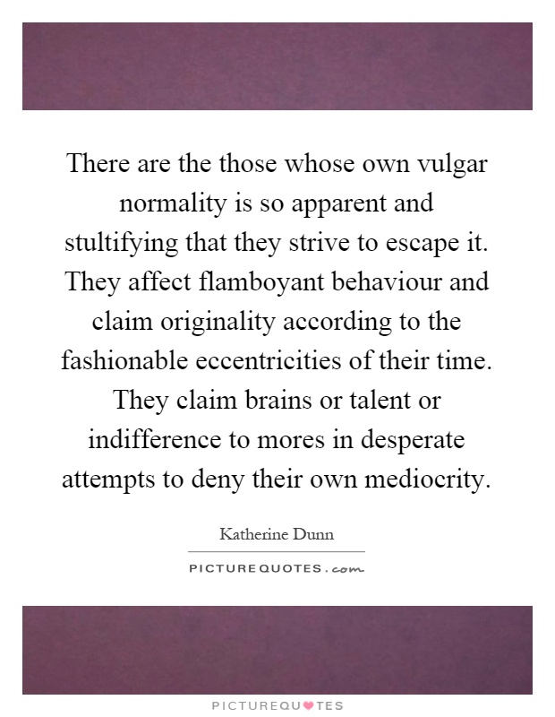 There are the those whose own vulgar normality is so apparent and stultifying that they strive to escape it. They affect flamboyant behaviour and claim originality according to the fashionable eccentricities of their time. They claim brains or talent or indifference to mores in desperate attempts to deny their own mediocrity Picture Quote #1