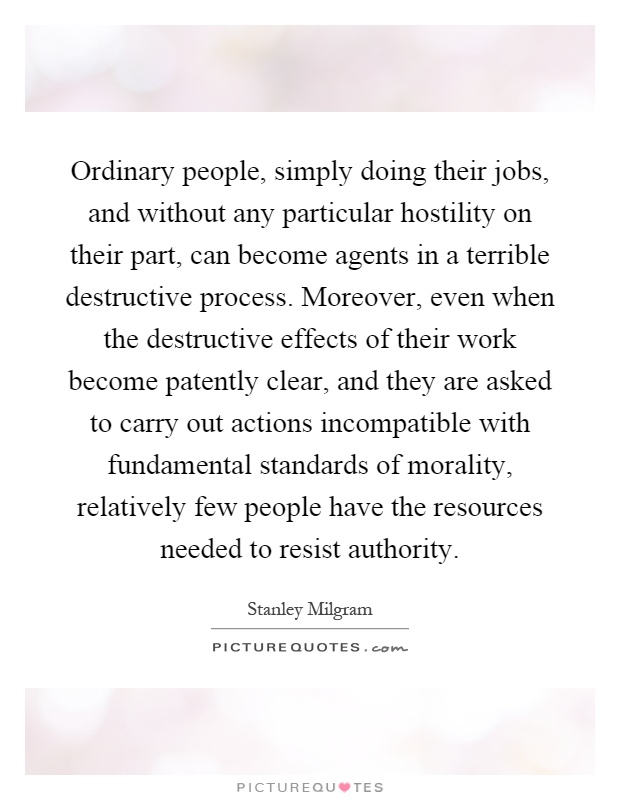 Ordinary people, simply doing their jobs, and without any particular hostility on their part, can become agents in a terrible destructive process. Moreover, even when the destructive effects of their work become patently clear, and they are asked to carry out actions incompatible with fundamental standards of morality, relatively few people have the resources needed to resist authority Picture Quote #1
