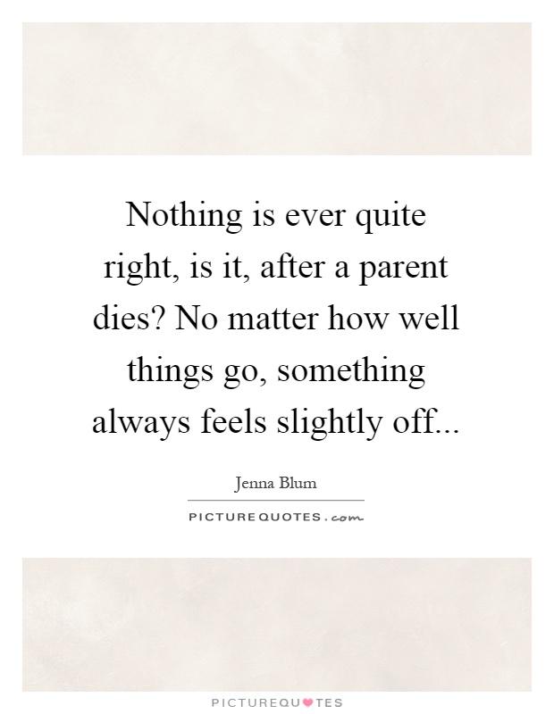 Nothing is ever quite right, is it, after a parent dies? No matter how well things go, something always feels slightly off Picture Quote #1