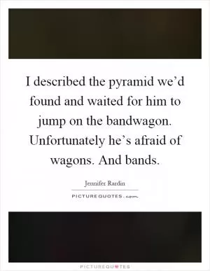 I described the pyramid we’d found and waited for him to jump on the bandwagon. Unfortunately he’s afraid of wagons. And bands Picture Quote #1