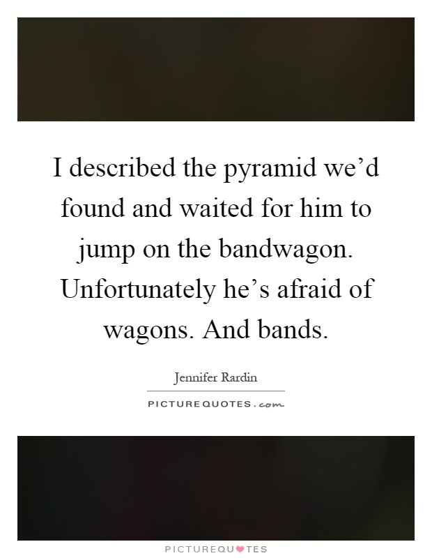 I described the pyramid we'd found and waited for him to jump on the bandwagon. Unfortunately he's afraid of wagons. And bands Picture Quote #1