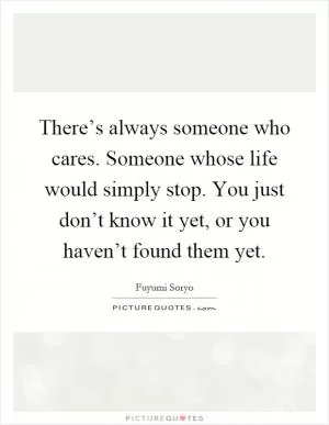 There’s always someone who cares. Someone whose life would simply stop. You just don’t know it yet, or you haven’t found them yet Picture Quote #1