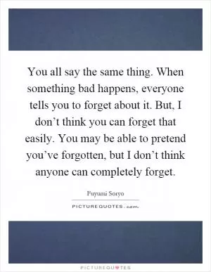 You all say the same thing. When something bad happens, everyone tells you to forget about it. But, I don’t think you can forget that easily. You may be able to pretend you’ve forgotten, but I don’t think anyone can completely forget Picture Quote #1