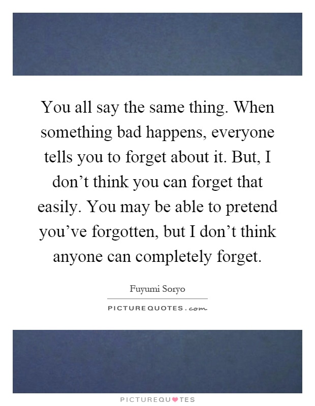 You all say the same thing. When something bad happens, everyone tells you to forget about it. But, I don't think you can forget that easily. You may be able to pretend you've forgotten, but I don't think anyone can completely forget Picture Quote #1